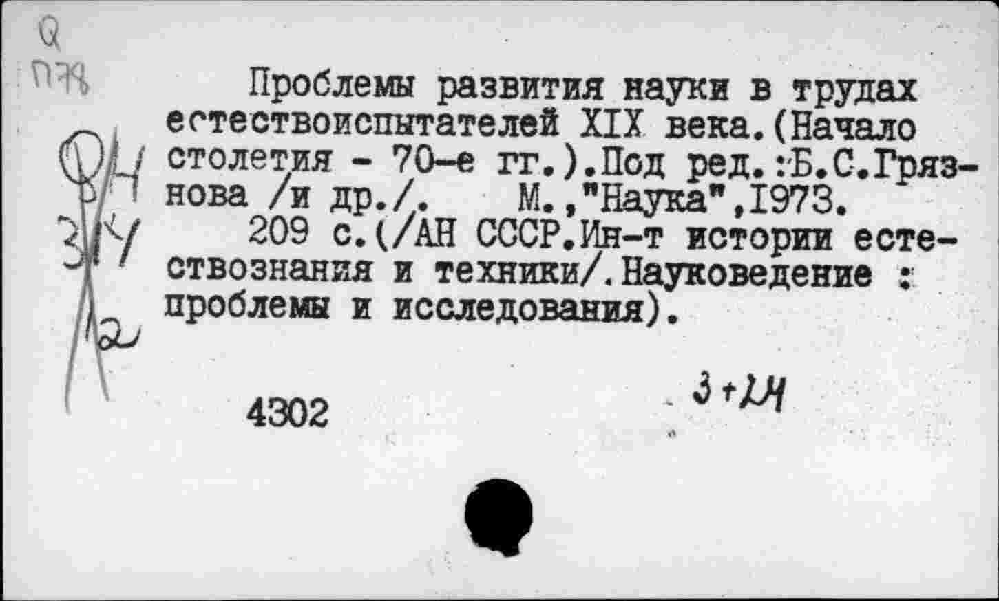 ﻿9
Проблемы развития науки в трудах естествоиспытателей XIX века.(Начало ШГ/ столетия - 70-е гг.).Под ред.гБ.С.Гряз-р • нова /и др./. М.»"Наука",1973.
Г: /	209 с. (/АН СССР.Ин-т истории есте-
■ ствознания и техники/. Науковедение ;• А проблемы и исследования).
4302
